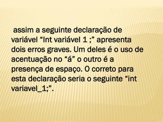 assim a seguinte declaração de
variável “Int variável 1 ;” apresenta
dois erros graves. Um deles é o uso de
acentuação no “á” o outro é a
presença de espaço. O correto para
esta declaração seria o seguinte “int
variavel_1;”.
 