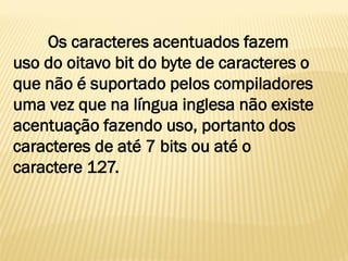 Os caracteres acentuados fazem
uso do oitavo bit do byte de caracteres o
que não é suportado pelos compiladores
uma vez que na língua inglesa não existe
acentuação fazendo uso, portanto dos
caracteres de até 7 bits ou até o
caractere 127.
 