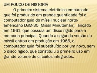 UM POUCO DE HISTORIA
O primeiro sistema eletrônico embarcado
que foi produzido em grande quantidade foi o
computador guia do míssil nuclear norte-
americano LGM-30 (Míssil Minuteman), lançado
em 1961, que possuía um disco rígido para a
memória principal. Quando a segunda versão do
míssil entrou em produção em 1966, o
computador guia foi substituído por um novo, sem
o disco rígido, que constituiu o primeiro uso em
grande volume de circuitos integrados.
 