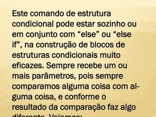 Este comando de estrutura
condicional pode estar sozinho ou
em conjunto com “else” ou “else
if”, na construção de blocos de
estruturas condicionais muito
eficazes. Sempre recebe um ou
mais parâmetros, pois sempre
comparamos alguma coisa com al-
guma coisa, e conforme o
resultado da comparação faz algo
 