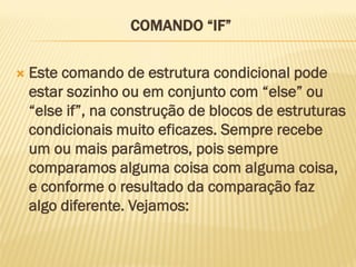 COMANDO “IF”
 Este comando de estrutura condicional pode
estar sozinho ou em conjunto com “else” ou
“else if”, na construção de blocos de estruturas
condicionais muito eficazes. Sempre recebe
um ou mais parâmetros, pois sempre
comparamos alguma coisa com alguma coisa,
e conforme o resultado da comparação faz
algo diferente. Vejamos:
 