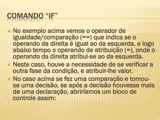 COMANDO “IF”
 No exemplo acima vemos o operador de
igualdade/comparação (==) que indica se o
operando da direita é igual ao da esquerda, e logo
abaixo tempo o operando de atribuição (=), onde o
operando da direita atribui-se ao da esquerda.
 Neste caso, houve a necessidade de se verificar a
outra fase da condição, e atribuir-lhe valor.
 No caso acima se fez uma comparação e tomou-
se uma decisão, se após a decisão houvesse mais
de uma declaração, abriríamos um bloco de
controle assim:
 