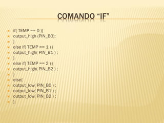 COMANDO “IF”
 if( TEMP == 0 ){
 output_high (PIN_B0);
 }
 else if( TEMP == 1 ) {
 output_high( PIN_B1 ) ;
 }
 else if( TEMP == 2 ) {
 output_high( PIN_B2 ) ;
 }
 else{
 output_low( PIN_B0 ) ;
 output_low( PIN_B1 ) ;
 output_low( PIN_B2 ) ;
 };
 