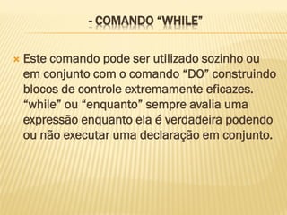 - COMANDO “WHILE”
 Este comando pode ser utilizado sozinho ou
em conjunto com o comando “DO” construindo
blocos de controle extremamente eficazes.
“while” ou “enquanto” sempre avalia uma
expressão enquanto ela é verdadeira podendo
ou não executar uma declaração em conjunto.
 