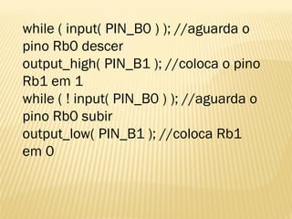while ( input( PIN_B0 ) ); //aguarda o
pino Rb0 descer
output_high( PIN_B1 ); //coloca o pino
Rb1 em 1
while ( ! input( PIN_B0 ) ); //aguarda o
pino Rb0 subir
output_low( PIN_B1 ); //coloca Rb1
em 0
 