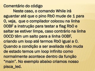 Comentário do código
Neste caso, o comando While irá
aguardar até que o pino Rb0 mude de 1 para
0, veja, que o compilador colocou na linha
00BF a instrução para testar a flag Rb0 e
saltar se estiver limpa, caso contrário na linha
00CD têm um salto para a linha 00BF,
criando um loop até termos Rb0 igual a 0.
Quando a condição a ser avaliada não muda
de estado temos um loop infinito como
normalmente acontece dentro da função
“main”. No exemplo abaixo criamos nosso
pisca_led.
 