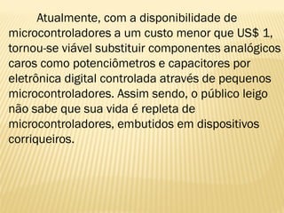 Atualmente, com a disponibilidade de
microcontroladores a um custo menor que US$ 1,
tornou-se viável substituir componentes analógicos
caros como potenciômetros e capacitores por
eletrônica digital controlada através de pequenos
microcontroladores. Assim sendo, o público leigo
não sabe que sua vida é repleta de
microcontroladores, embutidos em dispositivos
corriqueiros.
 