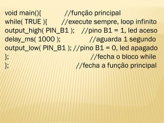 void main(){ //função principal
while( TRUE ){ //execute sempre, loop infinito
output_high( PIN_B1 ); //pino B1 = 1, led aceso
delay_ms( 1000 ); //aguarda 1 segundo
output_low( PIN_B1 ); //pino B1 = 0, led apagado
}; //fecha o bloco while
}; //fecha a função principal
 