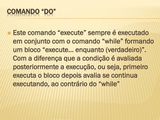 COMANDO “DO”
 Este comando “execute” sempre é executado
em conjunto com o comando “while” formando
um bloco “execute... enquanto (verdadeiro)”.
Com a diferença que a condição é avaliada
posteriormente a execução, ou seja, primeiro
executa o bloco depois avalia se continua
executando, ao contrário do “while”
 