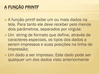 A FUNÇÃO PRINTF
 A função printf exibe um ou mais dados na
tela. Para tanto ele deve receber pelo menos
dois parâmetros, separados por vírgula:
 Um string de formato que define, através de
caracteres especiais, os tipos dos dados a
serem impressos e suas posições na linha de
impressão;
 Um dado a ser impresso. Este dado pode ser
qualquer um dos dados visto anteriormente
 