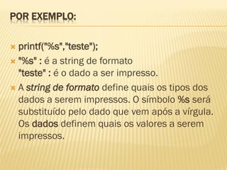 POR EXEMPLO:
 printf("%s","teste");
 "%s" : é a string de formato
"teste" : é o dado a ser impresso.
 A string de formato define quais os tipos dos
dados a serem impressos. O símbolo %s será
substituído pelo dado que vem após a vírgula.
Os dados definem quais os valores a serem
impressos.
 