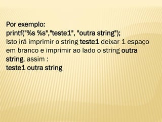 Por exemplo:
printf("%s %s","teste1", "outra string");
Isto irá imprimir o string teste1 deixar 1 espaço
em branco e imprimir ao lado o string outra
string, assim :
teste1 outra string
 