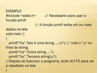 EXEMPLO
#include <stdio.h> // Necessário para usar a
função printf
// A função printf exibe um ou mais
dados na tela
void main ()
{
printf("%s","Isto é uma string ....n"); // note o 'n' no
final da string;
printf("%s","Outra string ....");
printf("%s","Terceira stringn");
//Depois de Executar o programa, tecle ALT-F5 para ver
o resultado na tela
}
 