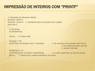 IMPRESSÃO DE INTEIROS COM "PRINTF"
 // Impressão de Variáveis Inteiras
 #include <stdio.h>
 #include <conio.h> // necessário para as funções clrscr e getch
 void main ()
 {
 int Contador;
 int NroDeFilhos;

 clrscr(); // Limpa a tela

 Contador = 10;
 printf("Valor da Variável: %dn", Contador); // No momento da execução sinal %d vai
 // ser substituído pelo valor da
 // variável Contador
 NroDeFilhos = 3;
 printf("Maria tem %d filhos", NroDeFilhos); // o inteiro pode ficar no meio da string
 getch(); // espera que o usuário pressione uma tecla
 }
 