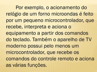 Por exemplo, o acionamento do
relógio de um forno microondas é feito
por um pequeno microcontrolador, que
recebe, interpreta e aciona o
equipamento a partir dos comandos
do teclado. Também o aparelho de TV
moderno possui pelo menos um
microcontrolador, que recebe os
comandos do controle remoto e aciona
as várias funções.
 