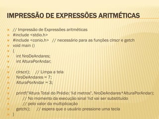 IMPRESSÃO DE EXPRESSÕES ARITMÉTICAS
 // Impressão de Expressões aritméticas
 #include <stdio.h>
 #include <conio.h> // necessário para as funções clrscr e getch
 void main ()
 {
 int NroDeAndares;
 int AlturaPorAndar;

 clrscr(); // Limpa a tela
 NroDeAndares = 7;
 AlturaPorAndar = 3;

 printf("Altura Total do Prédio: %d metros", NroDeAndares*AlturaPorAndar);
 // No momento da execução sinal %d vai ser substituído
 // pelo valor da multiplicação
 getch(); // espera que o usuário pressione uma tecla
 }
 