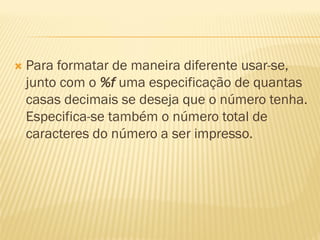  Para formatar de maneira diferente usar-se,
junto com o %f uma especificação de quantas
casas decimais se deseja que o número tenha.
Especifica-se também o número total de
caracteres do número a ser impresso.
 