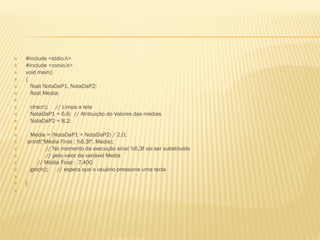  #include <stdio.h>
 #include <conio.h>
 void main()
 {
 float NotaDaP1, NotaDaP2;
 float Media;

 clrscr(); // Limpa a tela
 NotaDaP1 = 6.6; // Atribuição do Valores das médias
 NotaDaP2 = 8.2;

 Media = (NotaDaP1 + NotaDaP2) / 2.0;
 printf("Média Final : %6.3f", Media);
 // No momento da execução sinal %6.3f vai ser substituído
 // pelo valor da variável Media
 // Média Final : 7.400
 getch(); // espera que o usuário pressione uma tecla

 }

 