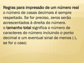Regras para impressão de um número real
o número de casas decimais é sempre
respeitado. Se for preciso, zeros serão
acrescentados à direita do número.
o tamanho total significa o número de
caracteres do número incluindo o ponto
decimal e um eventual sinal de menos (-),
se for o caso;
 