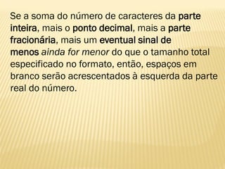 Se a soma do número de caracteres da parte
inteira, mais o ponto decimal, mais a parte
fracionária, mais um eventual sinal de
menos ainda for menor do que o tamanho total
especificado no formato, então, espaços em
branco serão acrescentados à esquerda da parte
real do número.
 