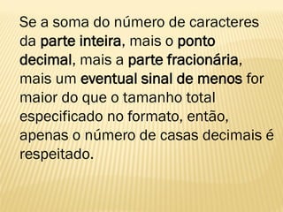 Se a soma do número de caracteres
da parte inteira, mais o ponto
decimal, mais a parte fracionária,
mais um eventual sinal de menos for
maior do que o tamanho total
especificado no formato, então,
apenas o número de casas decimais é
respeitado.
 