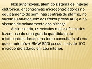 Nos automóveis, além do sistema de injeção
eletrônica, encontram-se microcontroladores no
equipamento de som, nas centrais de alarme, no
sistema anti-bloqueio dos freios (freios ABS) e no
sistema de acionamento dos airbags.
Assim sendo, os veículos mais sofisticados
fazem uso de uma grande quantidade de
microcontroladores; uma fonte consultada afirma
que o automóvel BMW 850i possui mais de 100
microcontroladores em seu interior.
 