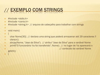 // EXEMPLO COM STRINGS
 #include <stdio.h>
 #include <conio.h>
 #include <string.h> // arquivo de cabeçalho para trabalhar com strings

 void main()
 {
 char Nome[30]; // declara uma string que poderá armazenar até 29 caracteres !!
 clsrscr();
 strcpy(Nome, "Jose da Silva"); // atribui "Jose da Silva" para a variável Nome
 printf("O funcionário %s foi transferido", Nome); // no lugar de %s aparecerá o
 // conteúdo da variável Nome
getch();
 }
 