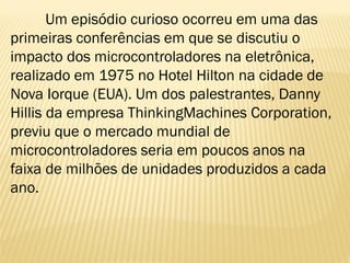 Um episódio curioso ocorreu em uma das
primeiras conferências em que se discutiu o
impacto dos microcontroladores na eletrônica,
realizado em 1975 no Hotel Hilton na cidade de
Nova Iorque (EUA). Um dos palestrantes, Danny
Hillis da empresa ThinkingMachines Corporation,
previu que o mercado mundial de
microcontroladores seria em poucos anos na
faixa de milhões de unidades produzidos a cada
ano.
 