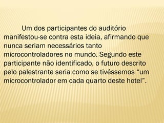 Um dos participantes do auditório
manifestou-se contra esta ideia, afirmando que
nunca seriam necessários tanto
microcontroladores no mundo. Segundo este
participante não identificado, o futuro descrito
pelo palestrante seria como se tivéssemos “um
microcontrolador em cada quarto deste hotel”.
 