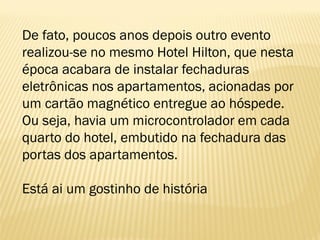 De fato, poucos anos depois outro evento
realizou-se no mesmo Hotel Hilton, que nesta
época acabara de instalar fechaduras
eletrônicas nos apartamentos, acionadas por
um cartão magnético entregue ao hóspede.
Ou seja, havia um microcontrolador em cada
quarto do hotel, embutido na fechadura das
portas dos apartamentos.
Está ai um gostinho de história
 
