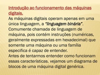 Introdução ao funcionamento das máquinas
digitais.
As máquinas digitais operam apenas em uma
única linguagem, a “linguagem binária”.
Comumente chamada de linguagem de
máquina, pois contém instruções (numéricas,
geralmente expressadas em hexadecimal) que
somente uma máquina ou uma família
especifica é capaz de entender.
Antes de tentarmos entender como funcionam
essas características. vejamos um diagrama de
blocos de uma máquina digital genérica.
 