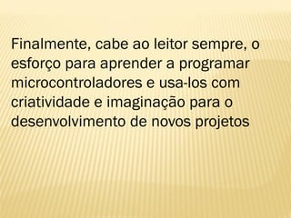 Finalmente, cabe ao leitor sempre, o
esforço para aprender a programar
microcontroladores e usa-los com
criatividade e imaginação para o
desenvolvimento de novos projetos
 