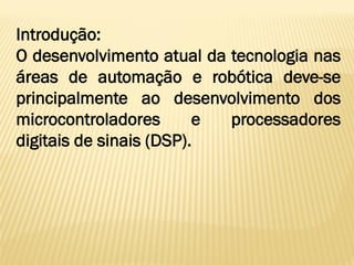 Introdução:
O desenvolvimento atual da tecnologia nas
áreas de automação e robótica deve-se
principalmente ao desenvolvimento dos
microcontroladores e processadores
digitais de sinais (DSP).
 