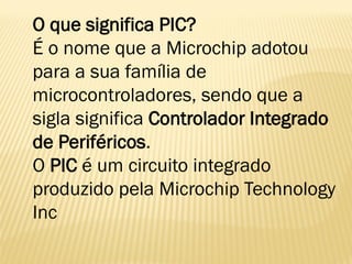 O que significa PIC?
É o nome que a Microchip adotou
para a sua família de
microcontroladores, sendo que a
sigla significa Controlador Integrado
de Periféricos.
O PIC é um circuito integrado
produzido pela Microchip Technology
Inc
 
