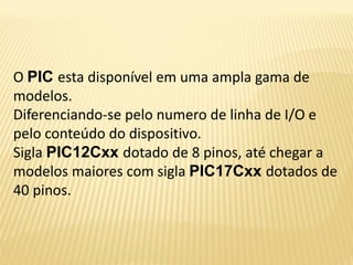 O PIC esta disponível em uma ampla gama de
modelos.
Diferenciando-se pelo numero de linha de I/O e
pelo conteúdo do dispositivo.
Sigla PIC12Cxx dotado de 8 pinos, até chegar a
modelos maiores com sigla PIC17Cxx dotados de
40 pinos.
 