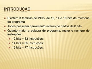 INTRODUÇÃO
 Existem 3 famílias de PICs, de 12, 14 e 16 bits de memória
de programa
 Todos possuem barramento interno de dados de 8 bits
 Quanto maior a palavra de programa, maior o número de
instruções
 12 bits = 33 instruções;
 14 bits = 35 instruções;
 16 bits = 77 instruções.
 