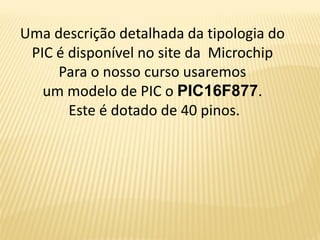Uma descrição detalhada da tipologia do
PIC é disponível no site da Microchip
Para o nosso curso usaremos
um modelo de PIC o PIC16F877.
Este é dotado de 40 pinos.
 