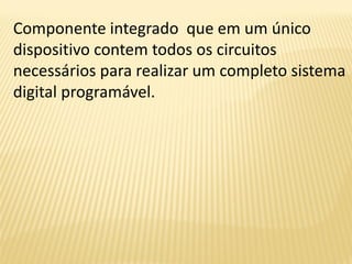 Componente integrado que em um único
dispositivo contem todos os circuitos
necessários para realizar um completo sistema
digital programável.
 