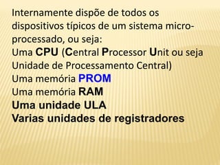Internamente dispõe de todos os
dispositivos típicos de um sistema micro-
processado, ou seja:
Uma CPU (Central Processor Unit ou seja
Unidade de Processamento Central)
Uma memória PROM
Uma memória RAM
Uma unidade ULA
Varias unidades de registradores
 