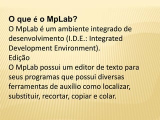 O que é o MpLab?
O MpLab é um ambiente integrado de
desenvolvimento (I.D.E.: Integrated
Development Environment).
Edição
O MpLab possui um editor de texto para
seus programas que possui diversas
ferramentas de auxílio como localizar,
substituir, recortar, copiar e colar.
 