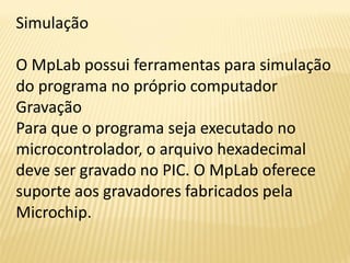 Simulação
O MpLab possui ferramentas para simulação
do programa no próprio computador
Gravação
Para que o programa seja executado no
microcontrolador, o arquivo hexadecimal
deve ser gravado no PIC. O MpLab oferece
suporte aos gravadores fabricados pela
Microchip.
 