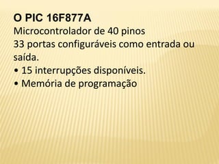 O PIC 16F877A
Microcontrolador de 40 pinos
33 portas configuráveis como entrada ou
saída.
• 15 interrupções disponíveis.
• Memória de programação
 