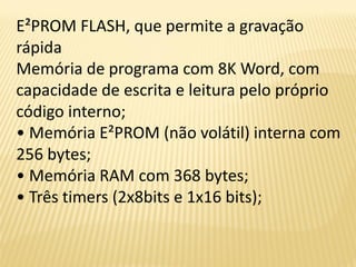 E²PROM FLASH, que permite a gravação
rápida
Memória de programa com 8K Word, com
capacidade de escrita e leitura pelo próprio
código interno;
• Memória E²PROM (não volátil) interna com
256 bytes;
• Memória RAM com 368 bytes;
• Três timers (2x8bits e 1x16 bits);
 