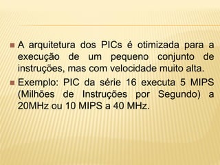  A arquitetura dos PICs é otimizada para a
execução de um pequeno conjunto de
instruções, mas com velocidade muito alta.
 Exemplo: PIC da série 16 executa 5 MIPS
(Milhões de Instruções por Segundo) a
20MHz ou 10 MIPS a 40 MHz.
 