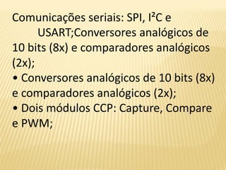 Comunicações seriais: SPI, I²C e
USART;Conversores analógicos de
10 bits (8x) e comparadores analógicos
(2x);
• Conversores analógicos de 10 bits (8x)
e comparadores analógicos (2x);
• Dois módulos CCP: Capture, Compare
e PWM;
 
