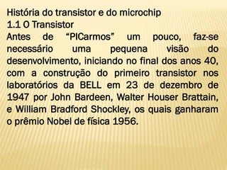 História do transistor e do microchip
1.1 O Transistor
Antes de “PICarmos” um pouco, faz-se
necessário uma pequena visão do
desenvolvimento, iniciando no final dos anos 40,
com a construção do primeiro transistor nos
laboratórios da BELL em 23 de dezembro de
1947 por John Bardeen, Walter Houser Brattain,
e William Bradford Shockley, os quais ganharam
o prêmio Nobel de física 1956.
 
