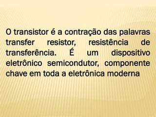 O transistor é a contração das palavras
transfer resistor, resistência de
transferência. É um dispositivo
eletrônico semicondutor, componente
chave em toda a eletrônica moderna
 