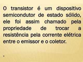 O transistor é um dispositivo
semicondutor de estado sólido,
ele foi assim chamado pela
propriedade de trocar a
resistência pela corrente elétrica
entre o emissor e o coletor.
.
 