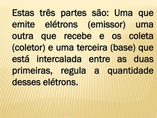 Estas três partes são: Uma que
emite elétrons (emissor) uma
outra que recebe e os coleta
(coletor) e uma terceira (base) que
está intercalada entre as duas
primeiras, regula a quantidade
desses elétrons.
 