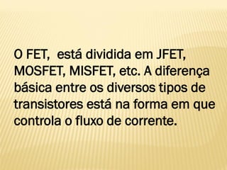 O FET, está dividida em JFET,
MOSFET, MISFET, etc. A diferença
básica entre os diversos tipos de
transistores está na forma em que
controla o fluxo de corrente.
 